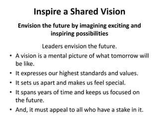 Inspire a Shared VisionEnvision the future by imagining exciting and inspiring possibilitiesLeaders envision the future. A vision is a mental picture of what tomorrow will be like. It expresses our highest standards and values. It sets us apart and makes us feel special. It spans years of time and keeps us focused on the future. And, it must appeal to all who have a stake in it. 