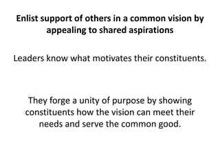 Enlist support of others in a common vision by appealing to shared aspirationsLeaders know what motivates their constituents. They forge a unity of purpose by showing constituents how the vision can meet their needs and serve the common good. 