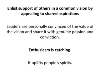 Enlist support of others in a common vision by appealing to shared aspirationsLeaders are personally convinced of the value of the vision and share it with genuine passion and conviction. Enthusiasm is catching. It uplifts people’s spirits.
