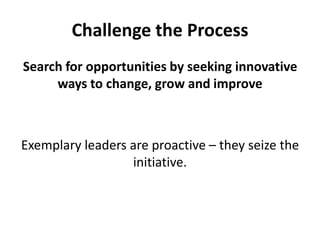 Challenge the ProcessSearch for opportunities by seeking innovative ways to change, grow and improveExemplary leaders are proactive – they seize the initiative. 