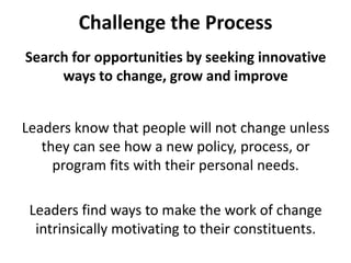 Challenge the ProcessSearch for opportunities by seeking innovative ways to change, grow and improveLeaders know that people will not change unless they can see how a new policy, process, or program fits with their personal needs. Leaders find ways to make the work of change intrinsically motivating to their constituents.