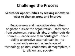 Challenge the ProcessSearch for opportunities by seeking innovative ways to change, grow and improveBecause new and innovative ideas often originate outside the organization – they come from customers, research labs, or other outside sources – leaders use their “outsight” – their ability to perceive external realities – to constantly survey the landscape of technology, politics, economics, demographics, art, religion, and society. 