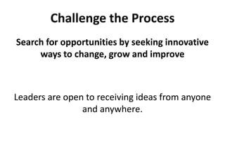 Challenge the ProcessSearch for opportunities by seeking innovative ways to change, grow and improveLeaders are open to receiving ideas from anyone and anywhere.