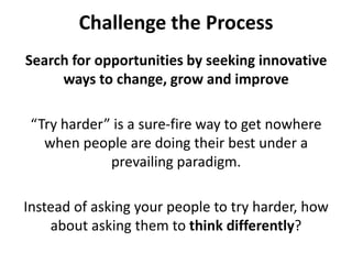 Challenge the ProcessSearch for opportunities by seeking innovative ways to change, grow and improve“Try harder” is a sure-fire way to get nowhere when people are doing their best under a prevailing paradigm. Instead of asking your people to try harder, how about asking them to think differently? 