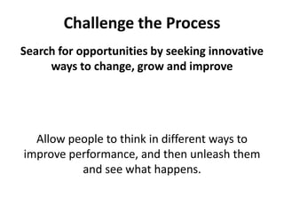 Challenge the ProcessSearch for opportunities by seeking innovative ways to change, grow and improveAllow people to think in different ways to improve performance, and then unleash them and see what happens. 