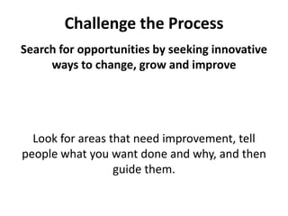 Challenge the ProcessSearch for opportunities by seeking innovative ways to change, grow and improveLook for areas that need improvement, tell people what you want done and why, and then guide them. 