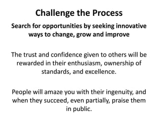 Challenge the ProcessSearch for opportunities by seeking innovative ways to change, grow and improveThe trust and confidence given to others will be rewarded in their enthusiasm, ownership of standards, and excellence. People will amaze you with their ingenuity, and when they succeed, even partially, praise them in public.