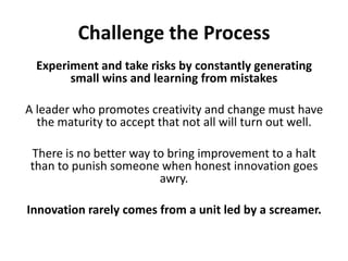 Challenge the ProcessExperiment and take risks by constantly generating small wins and learning from mistakesA leader who promotes creativity and change must have the maturity to accept that not all will turn out well. There is no better way to bring improvement to a halt than to punish someone when honest innovation goes awry. Innovation rarely comes from a unit led by a screamer.
