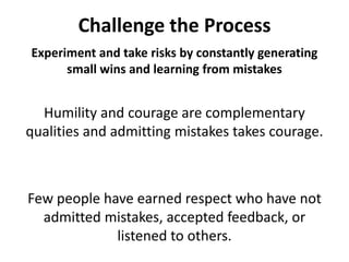 Challenge the ProcessExperiment and take risks by constantly generating small wins and learning from mistakesHumility and courage are complementary qualities and admitting mistakes takes courage. Few people have earned respect who have not admitted mistakes, accepted feedback, or listened to others. 