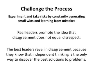 Challenge the ProcessExperiment and take risks by constantly generating small wins and learning from mistakesReal leaders promote the idea that disagreement does not equal disrespect. The best leaders revel in disagreement because they know that independent thinking is the only way to discover the best solutions to problems. 