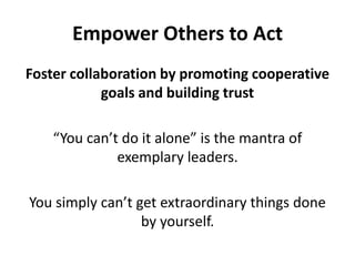 Empower Others to ActFoster collaboration by promoting cooperative goals and building trust“You can’t do it alone” is the mantra of exemplary leaders.You simply can’t get extraordinary things done by yourself. 