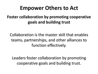 Empower Others to ActFoster collaboration by promoting cooperative goals and building trustCollaboration is the master skill that enables teams, partnerships, and other alliances to function effectively. Leaders foster collaboration by promoting cooperative goals and building trust.