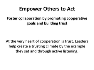Empower Others to ActFoster collaboration by promoting cooperative goals and building trustAt the very heart of cooperation is trust. Leaders help create a trusting climate by the example they set and through active listening. 