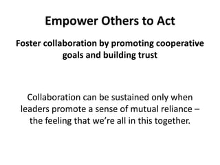 Empower Others to ActFoster collaboration by promoting cooperative goals and building trustCollaboration can be sustained only when leaders promote a sense of mutual reliance – the feeling that we’re all in this together. 