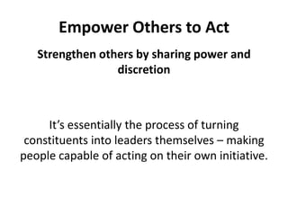 Empower Others to ActStrengthen others by sharing power and discretionIt’s essentially the process of turning constituents into leaders themselves – making people capable of acting on their own initiative. 