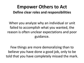 Empower Others to ActDefine clear roles and responsibilitiesWhen you analyze why an individual or unit failed to accomplish what you wanted, the reason is often unclear expectations and poor guidance. Few things are more demoralizing than to believe you have done a good job, only to be told that you have completely missed the mark. 
