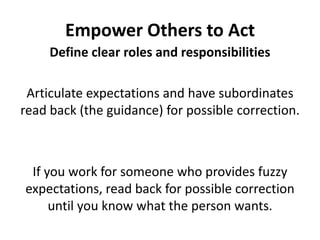 Empower Others to ActDefine clear roles and responsibilitiesArticulate expectations and have subordinates read back (the guidance) for possible correction. If you work for someone who provides fuzzy expectations, read back for possible correction until you know what the person wants.