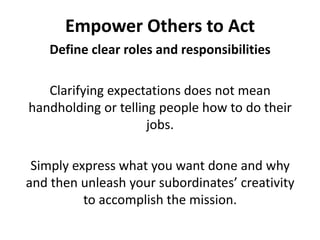 Empower Others to ActDefine clear roles and responsibilitiesClarifying expectations does not mean handholding or telling people how to do their jobs. Simply express what you want done and why and then unleash your subordinates’ creativity to accomplish the mission.