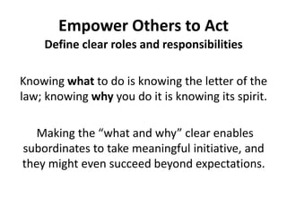 Empower Others to ActDefine clear roles and responsibilitiesKnowing what to do is knowing the letter of the law; knowing why you do it is knowing its spirit. Making the “what and why” clear enables subordinates to take meaningful initiative, and they might even succeed beyond expectations.
