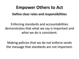 Empower Others to ActDefine clear roles and responsibilitiesEnforcing standards and accountabilities demonstrates that what we say is important and what we do is consistent.Making policies that we do not enforce sends the message that standards are not important.