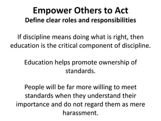Empower Others to ActDefine clear roles and responsibilitiesIf discipline means doing what is right, then education is the critical component of discipline.Education helps promote ownership of standards. People will be far more willing to meet standards when they understand their importance and do not regard them as mere harassment.