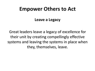 Leave a LegacyGreat leaders leave a legacy of excellence for their unit by creating compellingly effective systems and leaving the systems in place when they, themselves, leave. Empower Others to Act