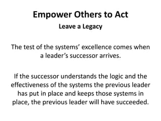 Empower Others to ActLeave a LegacyThe test of the systems’ excellence comes when a leader’s successor arrives. If the successor understands the logic and the effectiveness of the systems the previous leader has put in place and keeps those systems in place, the previous leader will have succeeded.