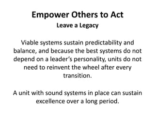 Empower Others to ActLeave a LegacyViable systems sustain predictability and balance, and because the best systems do not depend on a leader’s personality, units do not need to reinvent the wheel after every transition. A unit with sound systems in place can sustain excellence over a long period.