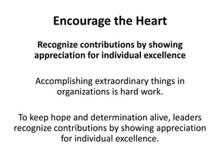 Encourage the HeartRecognize contributions by showing appreciation for individual excellenceAccomplishing extraordinary things in organizations is hard work. To keep hope and determination alive, leaders recognize contributions by showing appreciation for individual excellence. 