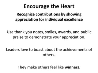 Encourage the HeartRecognize contributions by showing appreciation for individual excellenceUse thank you notes, smiles, awards, and public praise to demonstrate your appreciation. Leaders love to boast about the achievements of others. They make others feel like winners.