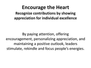 Encourage the HeartRecognize contributions by showing appreciation for individual excellenceBy paying attention, offering encouragement, personalizing appreciation, and maintaining a positive outlook, leaders stimulate, rekindle and focus people’s energies.
