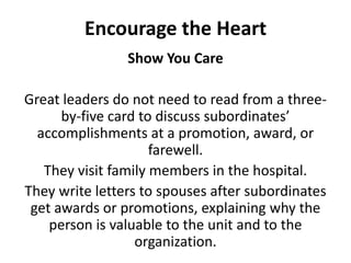 Encourage the HeartShow You CareGreat leaders do not need to read from a three-by-five card to discuss subordinates’ accomplishments at a promotion, award, or farewell. They visit family members in the hospital. They write letters to spouses after subordinates get awards or promotions, explaining why the person is valuable to the unit and to the organization. 
