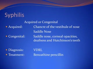 Syphilis
Acquired or Congenital
 Acquired:
Chancre of the vestibule of nose
Saddle Nose
 Congenital:
Saddle nose, corneal opacities,
deafness and Hutchinson’s teeth
 Diagnosis:

 Treatment:

VDRL
Benzathine pencillin

 