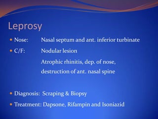 Leprosy
 Nose:

Nasal septum and ant. inferior turbinate

 C/F:

Nodular lesion
Atrophic rhinitis, dep. of nose,

destruction of ant. nasal spine

 Diagnosis: Scraping & Biopsy
 Treatment: Dapsone, Rifampin and Isoniazid

 