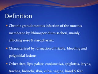 Definition
 Chronic granulomatous infection of the mucous

membrane by Rhinosporidium seeberi, mainly
affecting nose & nasopharynx
 Characterized by formation of friable, bleeding and

polypoidal lesions
 Other sites: lips, palate, conjunctiva, epiglottis, larynx,

trachea, bronchi, skin, vulva, vagina, hand & feet.

 