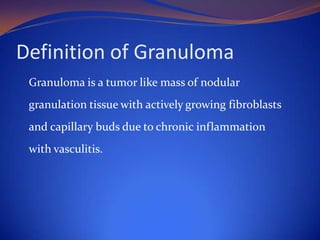 Definition of Granuloma
Granuloma is a tumor like mass of nodular
granulation tissue with actively growing fibroblasts
and capillary buds due to chronic inflammation
with vasculitis.

 