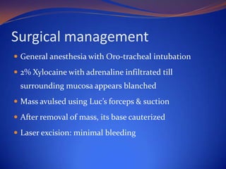 Surgical management
 General anesthesia with Oro-tracheal intubation
 2% Xylocaine with adrenaline infiltrated till

surrounding mucosa appears blanched
 Mass avulsed using Luc’s forceps & suction
 After removal of mass, its base cauterized
 Laser excision: minimal bleeding

 