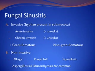 Fungal Sinusitis
A. Invasive (hyphae present in submucosa)
1.

Acute invasive

(< 4 weeks)

2.

Chronic invasive

(> 4 weeks)

 Granulomatous

Non-granulomatous

B. Non-invasive
1.

Allergic

Fungal ball

Saprophytic

Aspergillosis & Mucormycosis are common

 