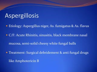 Aspergillosis
 Etiology: Aspergillus niger, As. fumigatus & As. flavus
 C/F: Acute Rhinitis, sinusitis, black membrane nasal

mucosa, semi-solid cheesy white fungal balls
 Treatment: Surgical debridement & anti fungal drugs

like Amphotericin B

 