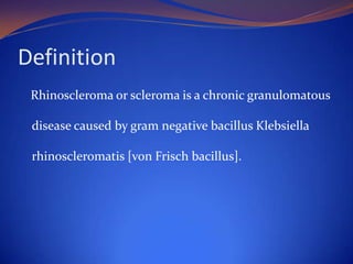 Definition
Rhinoscleroma or scleroma is a chronic granulomatous
disease caused by gram negative bacillus Klebsiella

rhinoscleromatis [von Frisch bacillus].

 