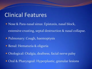 Clinical Features
 Nose & Para-nasal sinus: Epistaxis, nasal block,

extensive crusting, septal destruction & nasal collapse.
 Pulmonary: Cough, haemoptysis
 Renal: Hematuria & oliguria
 Otological: Otalgia, deafness, facial nerve palsy
 Oral & Pharyngeal: Hyperplastic, granular lesions

 