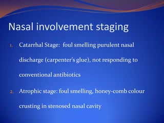 Nasal involvement staging
1.

Catarrhal Stage: foul smelling purulent nasal
discharge (carpenter’s glue), not responding to

conventional antibiotics
2. Atrophic stage: foul smelling, honey-comb colour

crusting in stenosed nasal cavity

 