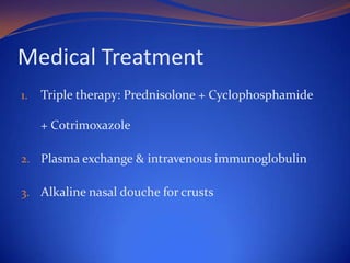 Medical Treatment
1.

Triple therapy: Prednisolone + Cyclophosphamide
+ Cotrimoxazole

2. Plasma exchange & intravenous immunoglobulin
3. Alkaline nasal douche for crusts

 