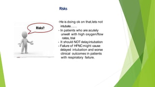 should be a two hour limit on HFNC
Risks
-He is doing ok on that,lets not
intubate……
- In patients who are acutely
unwell with high oxygen/flow
rates, trial
- It should NOT delayintubation
- Failure of HFNC might cause
delayed intubation and worse
clinical outcomes in patients
with respiratory failure. e
 
