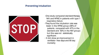 Preventing intubation
-One study compared standard therapy
NIV and HFNC in patients with type 1
respiratory failure
-They found the intubation rate was
lower in the HFNC group (38% of
patients compared with 47% in the
standard and 50% in the NIV group)
but this was not statistically
significant.
- It did show an improvement in
ventilator free days and 90 day
mortality
 