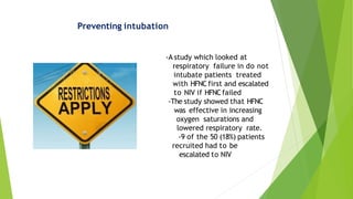 Preventing intubation
-A study which looked at
respiratory failure in do not
intubate patients treated
with HFNC first and escalated
to NIV if HFNCfailed
-The study showed that HFNC
was effective in increasing
oxygen saturations and
lowered respiratory rate.
-9 of the 50 (18%) patients
recruited had to be
escalated to NIV
 