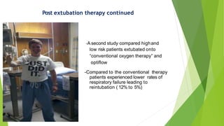 Post extubation therapy continued
-A second study compared highand
low risk patients extubated onto
“conventional oxygen therapy” and
optiflow
-Compared to the conventional therapy
patients experienced lower rates of
respiratory failure leading to
reintubation ( 12% to 5%)
 