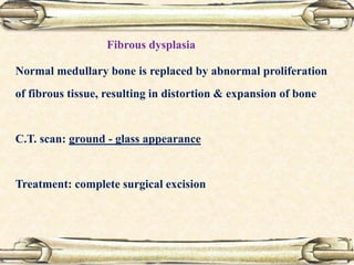 Normal medullary bone is replaced by abnormal proliferation
of fibrous tissue, resulting in distortion & expansion of bone
C.T. scan: ground - glass appearance
Treatment: complete surgical excision
Fibrous dysplasia
 