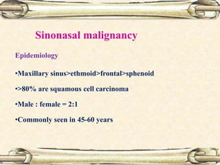 Epidemiology
•Maxillary sinus>ethmoid>frontal>sphenoid
•>80% are squamous cell carcinoma
•Male : female = 2:1
•Commonly seen in 45-60 years
Sinonasal malignancy
 