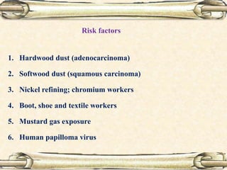 1. Hardwood dust (adenocarcinoma)
2. Softwood dust (squamous carcinoma)
3. Nickel refining; chromium workers
4. Boot, shoe and textile workers
5. Mustard gas exposure
6. Human papilloma virus
Risk factors
 